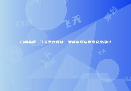 白酒品质、飞天茅台稀缺、爱情本质与食品安全探讨