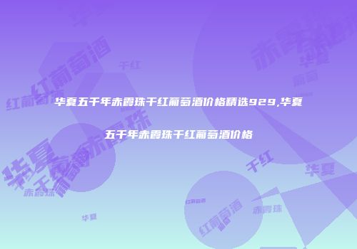 华夏五千年赤霞珠干红葡萄酒价格精选929,华夏五千年赤霞珠干红葡萄酒价格