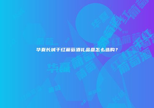 华夏长城干红葡萄酒礼品盒怎么选购？