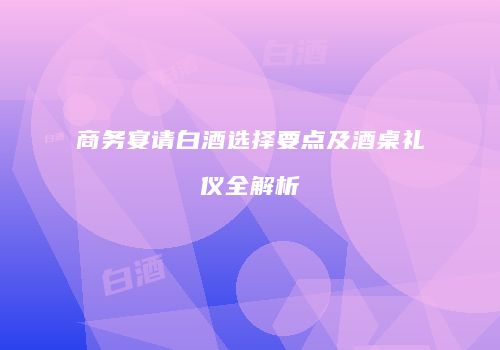 商务宴请白酒选择要点及酒桌礼仪全解析