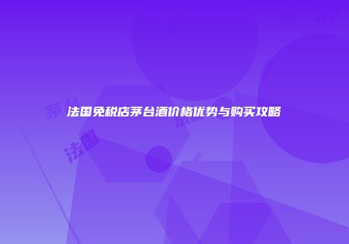 法国免税店茅台酒价格优势与购买攻略