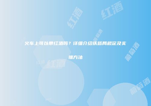 火车上可以带红酒吗？详细介绍铁路局规定及实操方法