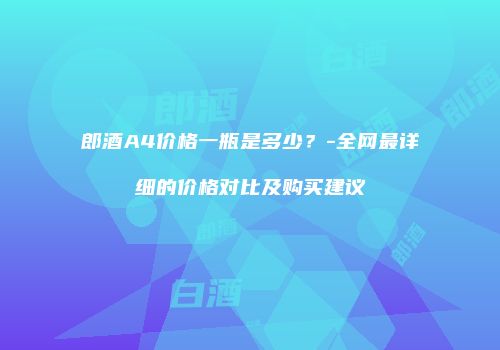 郎酒A4价格一瓶是多少？-全网最详细的价格对比及购买建议