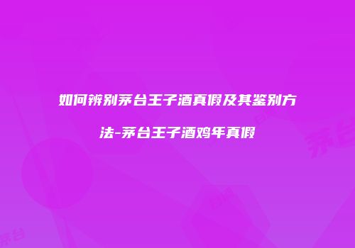 如何辨别茅台王子酒真假及其鉴别方法-茅台王子酒鸡年真假