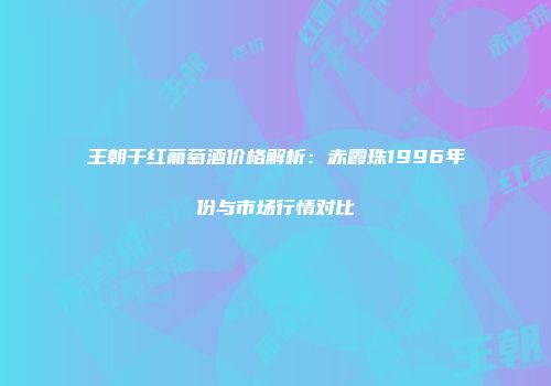 王朝干红葡萄酒价格解析：赤霞珠1996年份与市场行情对比