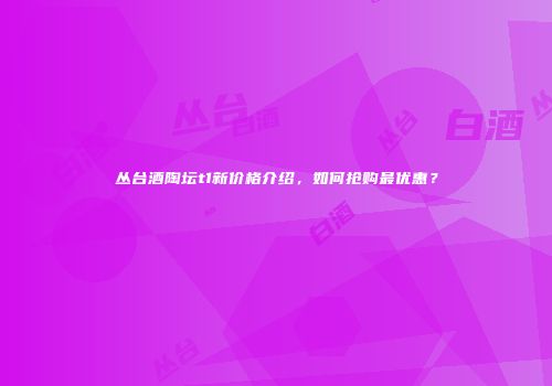 丛台酒陶坛t1新价格介绍，如何抢购最优惠？