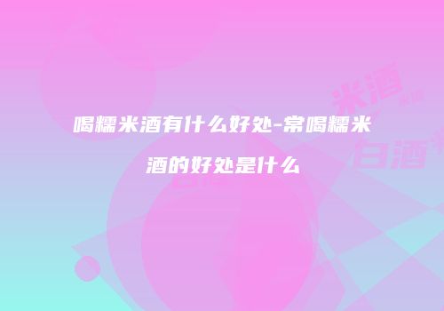 喝糯米酒有什么好处-常喝糯米酒的好处是什么
