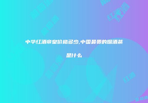 中华红酒帝皇价格多少,中国最贵的烟酒茶是什么