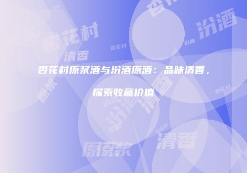 杏花村原浆酒与汾酒原酒：品味清香，探索收藏价值