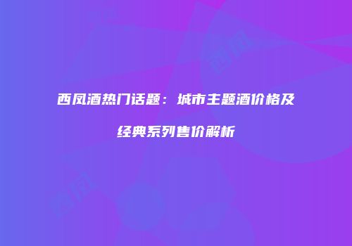 西凤酒热门话题：城市主题酒价格及经典系列售价解析