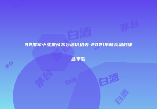 52度军中战友情茅台酒价格表-2021年新兵唱的哪些军歌