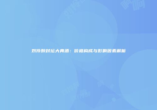 刘伶醉封坛大典酒：价格构成与影响因素解析