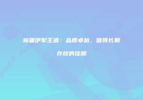 新疆伊犁王酒：品质卓越，值得长期存放的佳酿