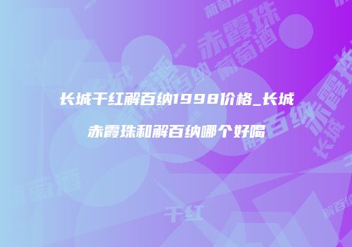 长城干红解百纳1998价格_长城赤霞珠和解百纳哪个好喝