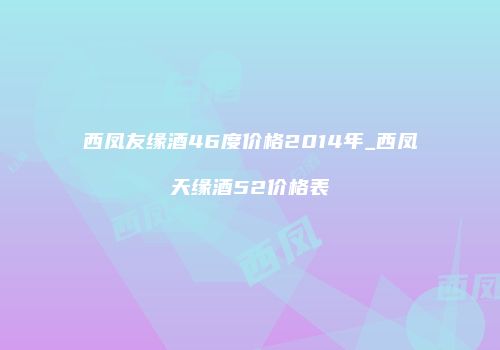 西凤友缘酒46度价格2014年_西凤天缘酒52价格表