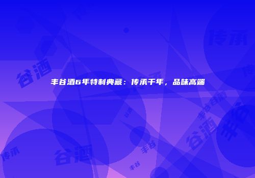 丰谷酒6年特制典藏：传承千年，品味高端