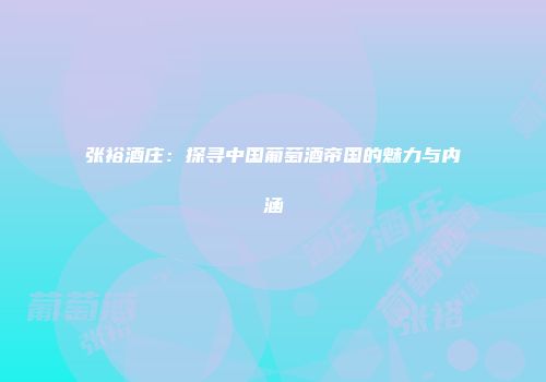 张裕酒庄：探寻中国葡萄酒帝国的魅力与内涵