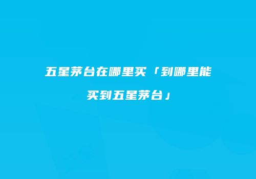 五星茅台在哪里买「到哪里能买到五星茅台」