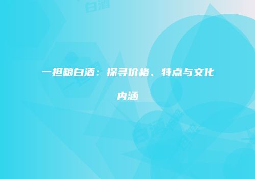 一担粮白酒：探寻价格、特点与文化内涵