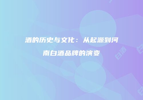 酒的历史与文化：从起源到河南白酒品牌的演变