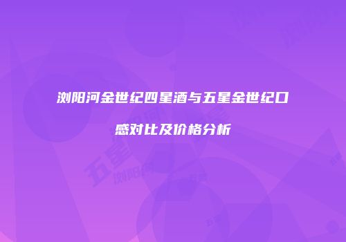 浏阳河金世纪四星酒与五星金世纪口感对比及价格分析