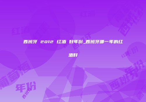 西班牙 2012 红酒 好年份_西班牙哪一年的红酒好