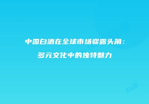 中国白酒在全球市场崭露头角：多元文化中的独特魅力