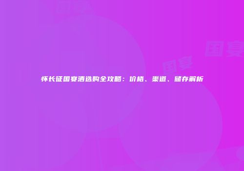 怀长征国宴酒选购全攻略：价格、渠道、储存解析