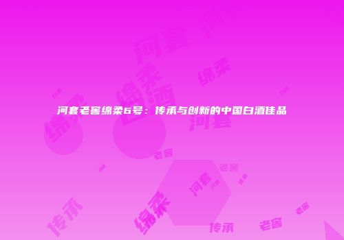 河套老窖绵柔6号：传承与创新的中国白酒佳品