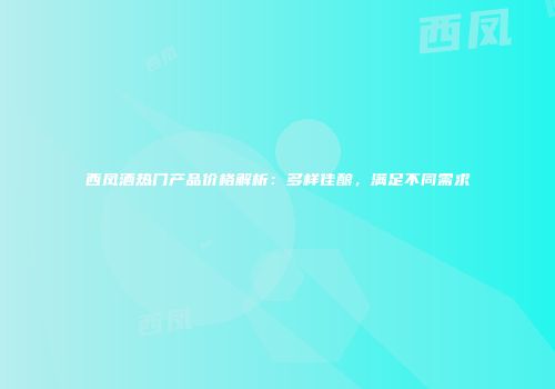 西凤酒热门产品价格解析：多样佳酿，满足不同需求