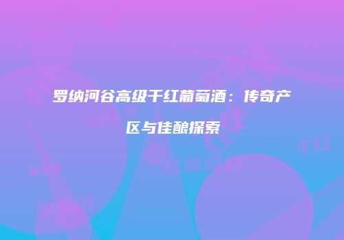 罗纳河谷高级干红葡萄酒：传奇产区与佳酿探索