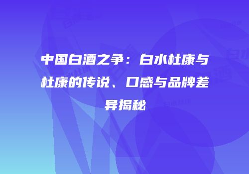中国白酒之争：白水杜康与杜康的传说、口感与品牌差异揭秘