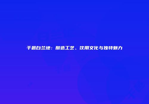 干邑白兰地：酿造工艺、饮用文化与独特魅力