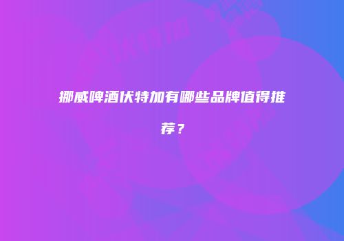 挪威啤酒伏特加有哪些品牌值得推荐？