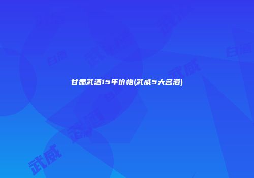 甘肃武酒15年价格(武威5大名酒)