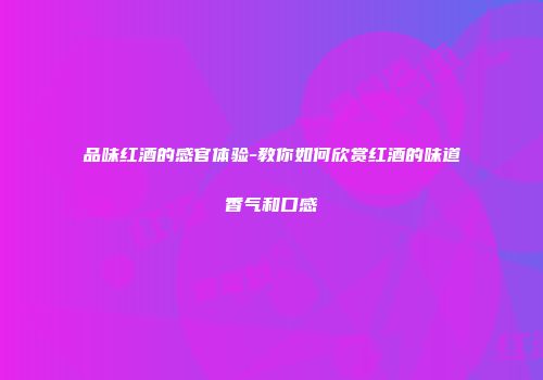 品味红酒的感官体验-教你如何欣赏红酒的味道香气和口感