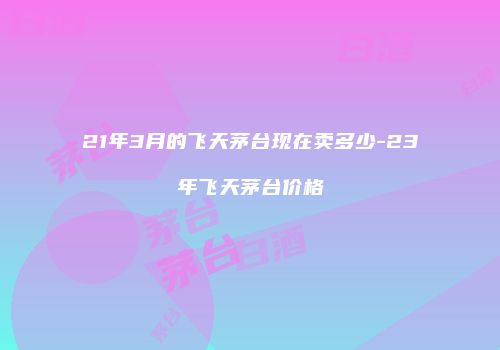 21年3月的飞天茅台现在卖多少-23年飞天茅台价格