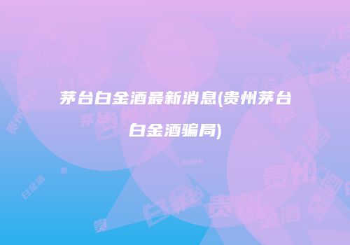 茅台白金酒最新消息(贵州茅台白金酒骗局)