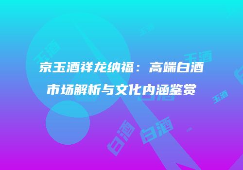 京玉酒祥龙纳福：高端白酒市场解析与文化内涵鉴赏