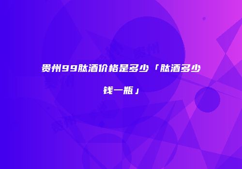 贵州99肽酒价格是多少「肽酒多少钱一瓶」