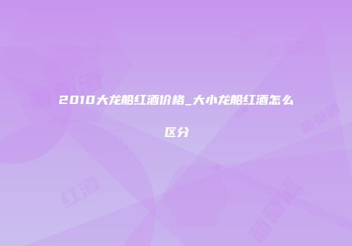 2010大龙船红酒价格_大小龙船红酒怎么区分