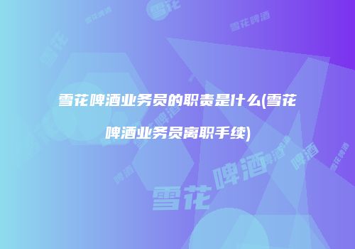 雪花啤酒业务员的职责是什么(雪花啤酒业务员离职手续)