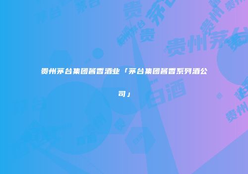 贵州茅台集团酱香酒业「茅台集团酱香系列酒公司」