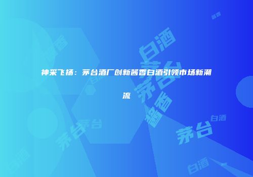 神采飞扬：茅台酒厂创新酱香白酒引领市场新潮流