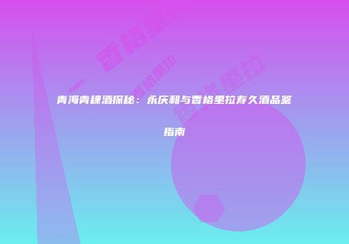 青海青稞酒探秘：永庆和与香格里拉寿久酒品鉴指南