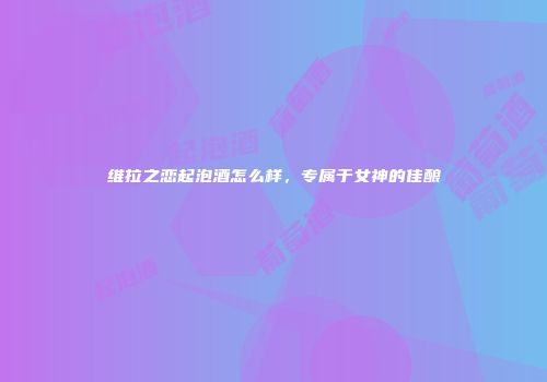 维拉之恋起泡酒怎么样，专属于女神的佳酿