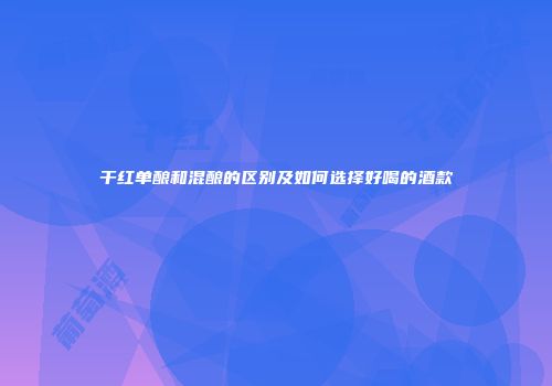 干红单酿和混酿的区别及如何选择好喝的酒款