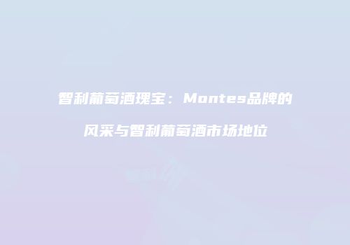 智利葡萄酒瑰宝：Montes品牌的风采与智利葡萄酒市场地位
