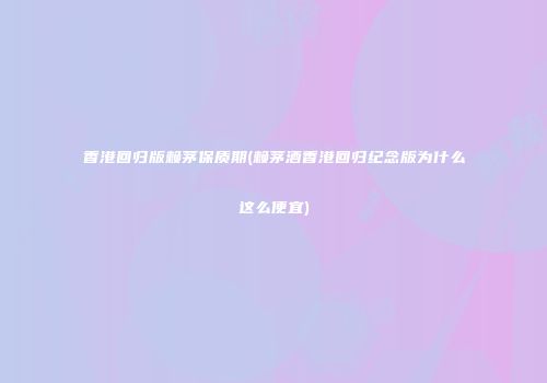 香港回归版赖茅保质期(赖茅酒香港回归纪念版为什么这么便宜)