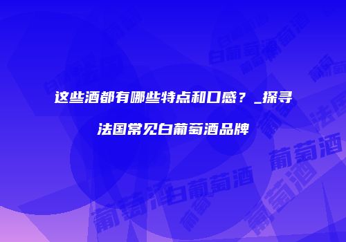 这些酒都有哪些特点和口感？_探寻法国常见白葡萄酒品牌